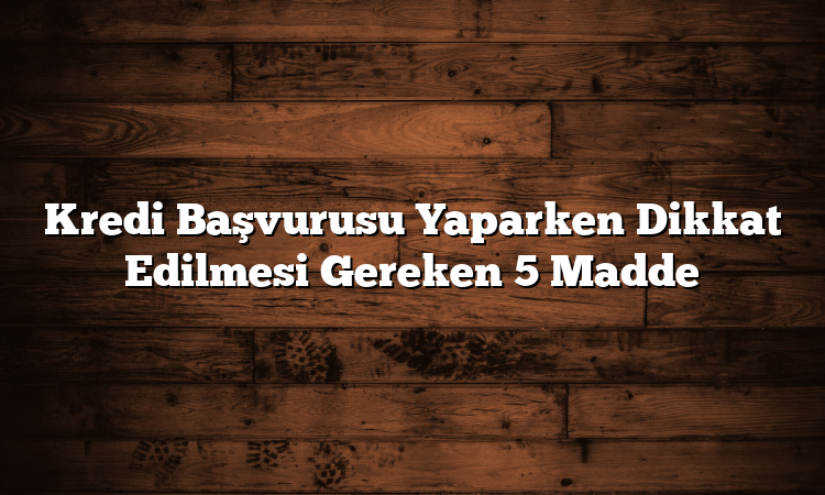 Kredi Başvurusu Yaparken Dikkat Edilmesi Gereken 5 Madde