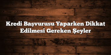 Kredi Başvurusu Yaparken Dikkat Edilmesi Gereken Şeyler