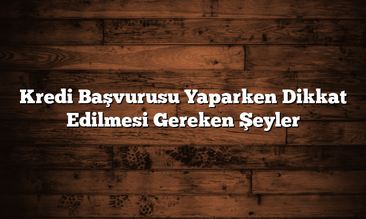 Kredi Başvurusu Yaparken Dikkat Edilmesi Gereken Şeyler